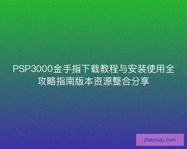 PSP3000金手指下载教程与安装使用全攻略指南版本资源整合分享