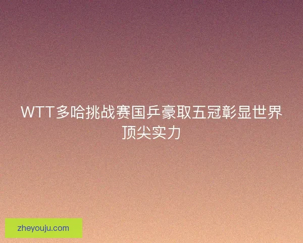 WTT多哈挑战赛国乒豪取五冠彰显世界顶尖实力