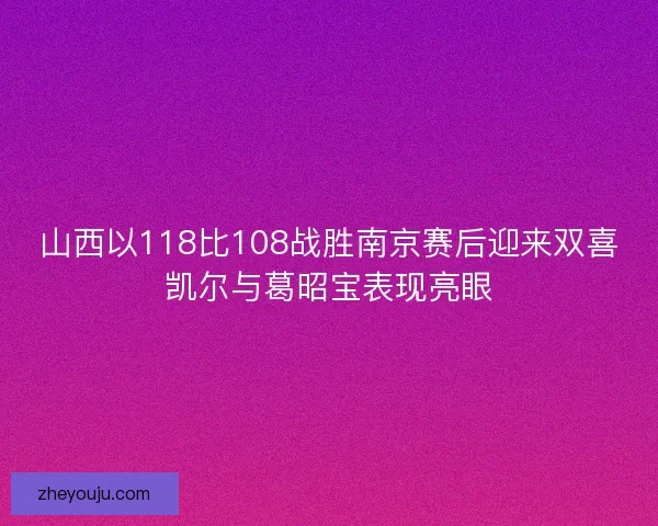 山西以118比108战胜南京赛后迎来双喜凯尔与葛昭宝表现亮眼