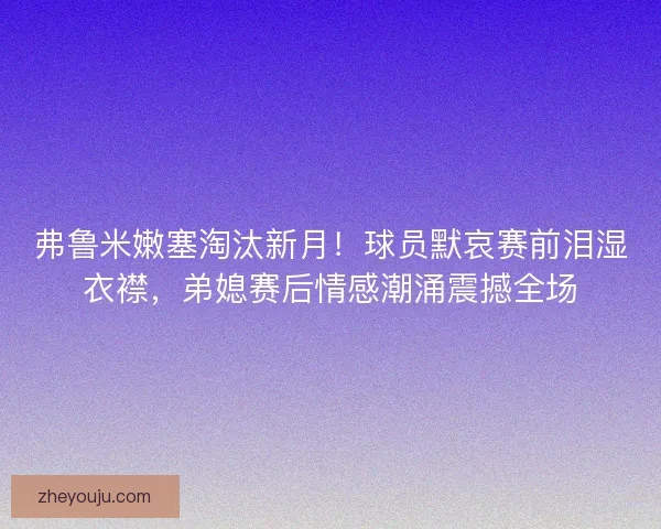 弗鲁米嫩塞淘汰新月！球员默哀赛前泪湿衣襟，弟媳赛后情感潮涌震撼全场