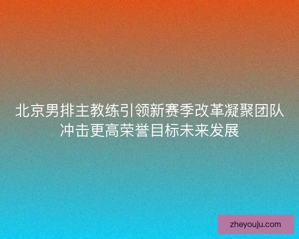 北京男排主教练引领新赛季改革凝聚团队冲击更高荣誉目标未来发展