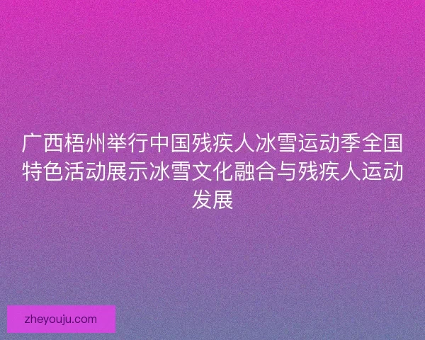 广西梧州举行中国残疾人冰雪运动季全国特色活动展示冰雪文化融合与残疾人运动发展