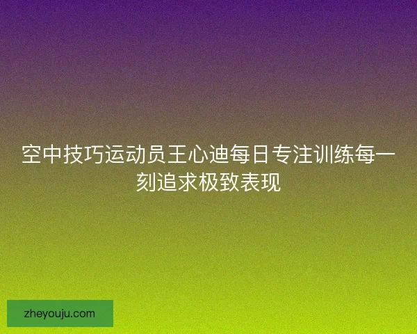 空中技巧运动员王心迪每日专注训练每一刻追求极致表现