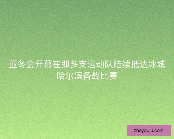 亚冬会开幕在即多支运动队陆续抵达冰城哈尔滨备战比赛