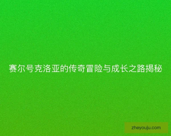 赛尔号克洛亚的传奇冒险与成长之路揭秘