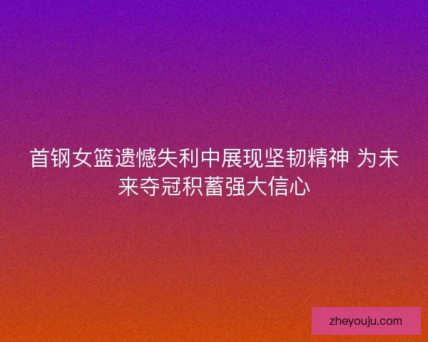 首钢女篮遗憾失利中展现坚韧精神 为未来夺冠积蓄强大信心