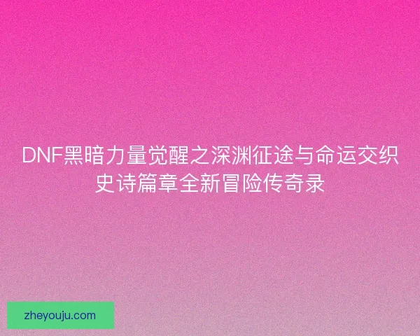 DNF黑暗力量觉醒之深渊征途与命运交织史诗篇章全新冒险传奇录