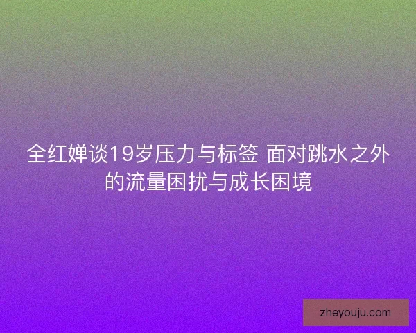 全红婵谈19岁压力与标签 面对跳水之外的流量困扰与成长困境