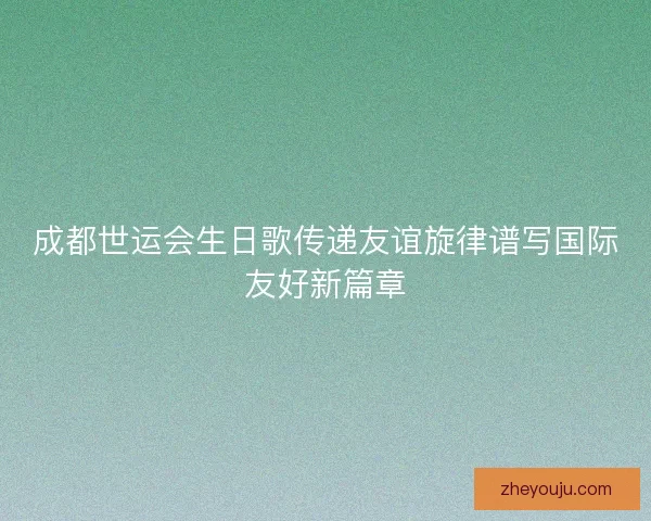 成都世运会生日歌传递友谊旋律谱写国际友好新篇章