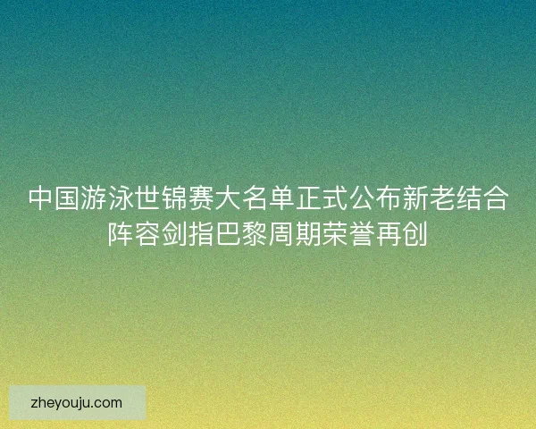 中国游泳世锦赛大名单正式公布新老结合阵容剑指巴黎周期荣誉再创