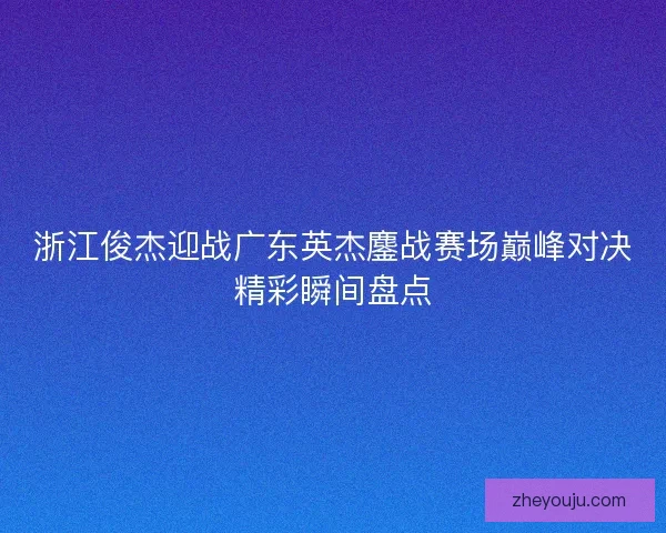 浙江俊杰迎战广东英杰鏖战赛场巅峰对决精彩瞬间盘点