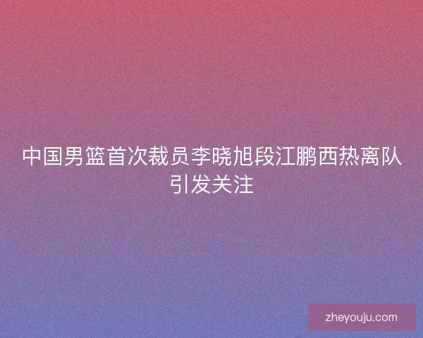 中国男篮首次裁员李晓旭段江鹏西热离队引发关注