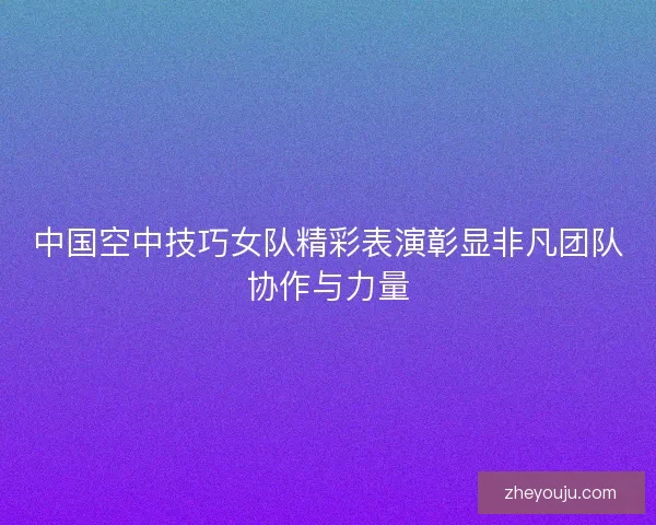 中国空中技巧女队精彩表演彰显非凡团队协作与力量