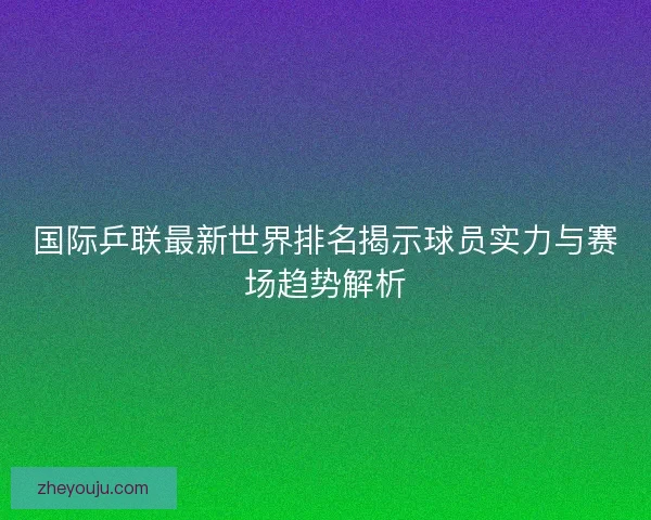 国际乒联最新世界排名揭示球员实力与赛场趋势解析