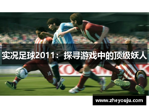 实况足球2011：探寻游戏中的顶级妖人